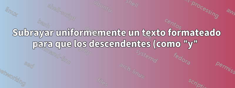 Subrayar uniformemente un texto formateado para que los descendentes (como "y") se superpongan a la línea