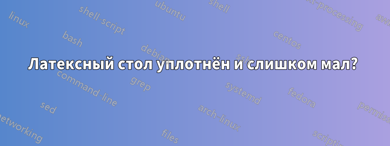 Латексный стол уплотнён и слишком мал?