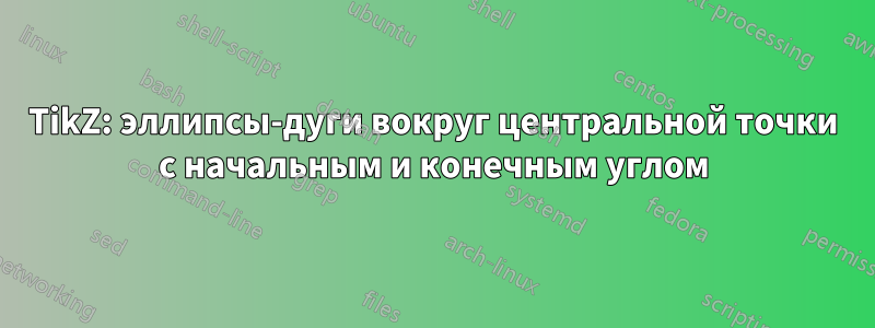 TikZ: эллипсы-дуги вокруг центральной точки с начальным и конечным углом