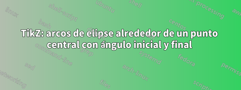 TikZ: arcos de elipse alrededor de un punto central con ángulo inicial y final