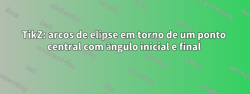 TikZ: arcos de elipse em torno de um ponto central com ângulo inicial e final