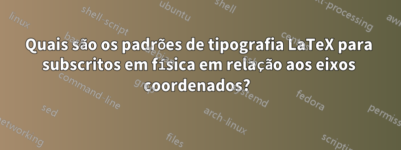 Quais são os padrões de tipografia LaTeX para subscritos em física em relação aos eixos coordenados? 