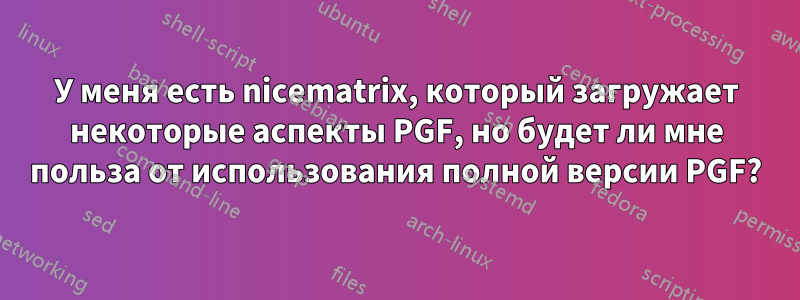 У меня есть nicematrix, который загружает некоторые аспекты PGF, но будет ли мне польза от использования полной версии PGF?