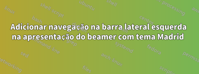 Adicionar navegação na barra lateral esquerda na apresentação do beamer com tema Madrid 