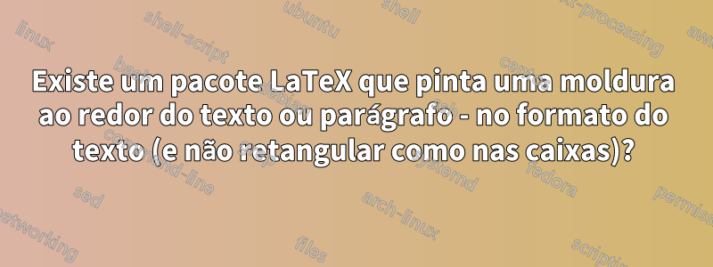 Existe um pacote LaTeX que pinta uma moldura ao redor do texto ou parágrafo - no formato do texto (e não retangular como nas caixas)?