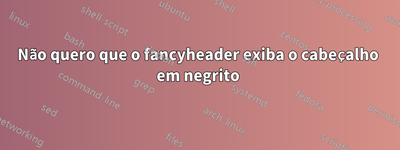 Não quero que o fancyheader exiba o cabeçalho em negrito