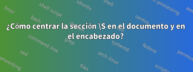 ¿Cómo centrar la sección \S en el documento y en el encabezado?