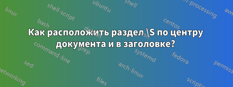 Как расположить раздел \S по центру документа и в заголовке?