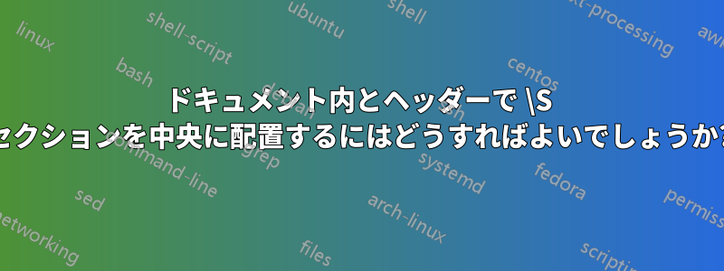 ドキュメント内とヘッダーで \S セクションを中央に配置するにはどうすればよいでしょうか?