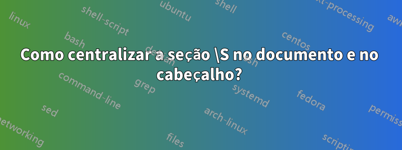 Como centralizar a seção \S no documento e no cabeçalho?