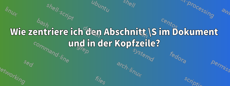 Wie zentriere ich den Abschnitt \S im Dokument und in der Kopfzeile?