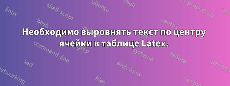 Необходимо выровнять текст по центру ячейки в таблице Latex.