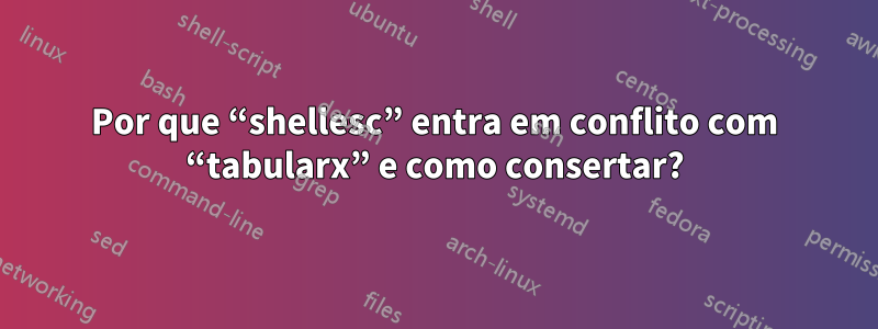 Por que “shellesc” entra em conflito com “tabularx” e como consertar?