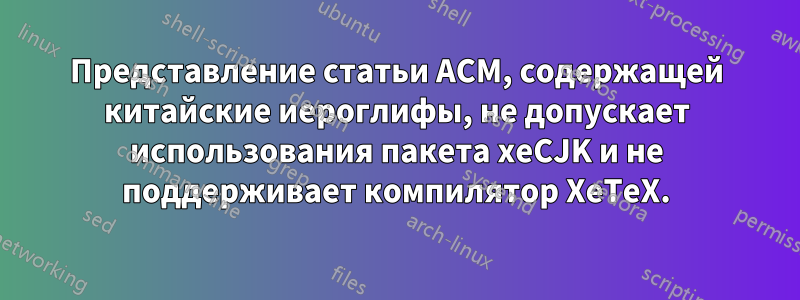 Представление статьи ACM, содержащей китайские иероглифы, не допускает использования пакета xeCJK и не поддерживает компилятор XeTeX.