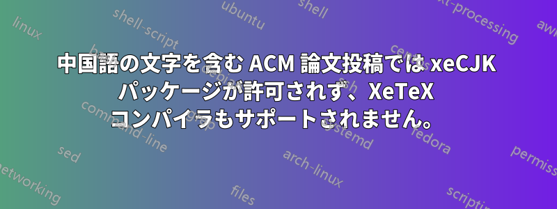 中国語の文字を含む ACM 論文投稿では xeCJK パッケージが許可されず、XeTeX コンパイラもサポートされません。