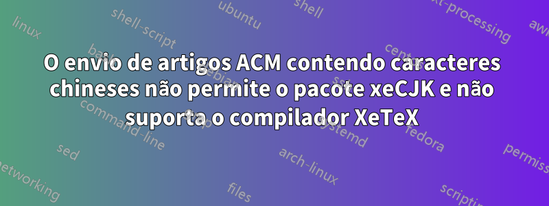 O envio de artigos ACM contendo caracteres chineses não permite o pacote xeCJK e não suporta o compilador XeTeX