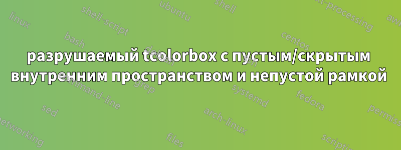 разрушаемый tcolorbox с пустым/скрытым внутренним пространством и непустой рамкой