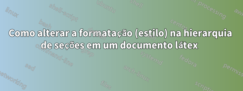 Como alterar a formatação (estilo) na hierarquia de seções em um documento látex 