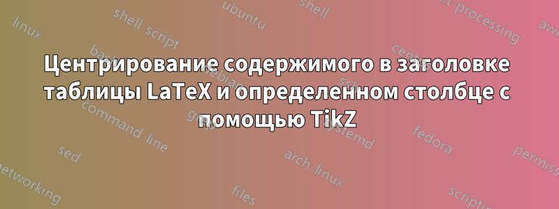 Центрирование содержимого в заголовке таблицы LaTeX и определенном столбце с помощью TikZ