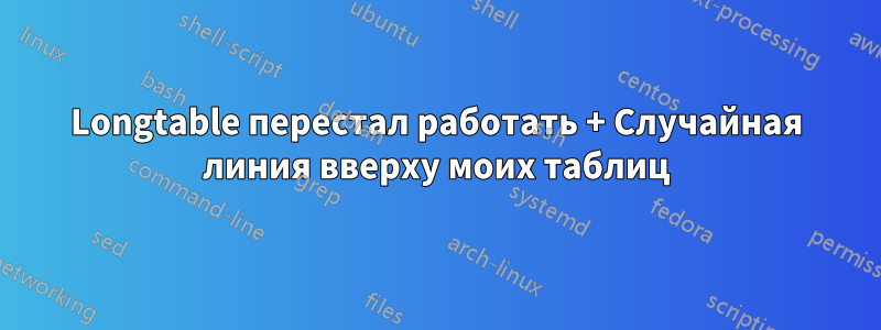 Longtable перестал работать + Случайная линия вверху моих таблиц