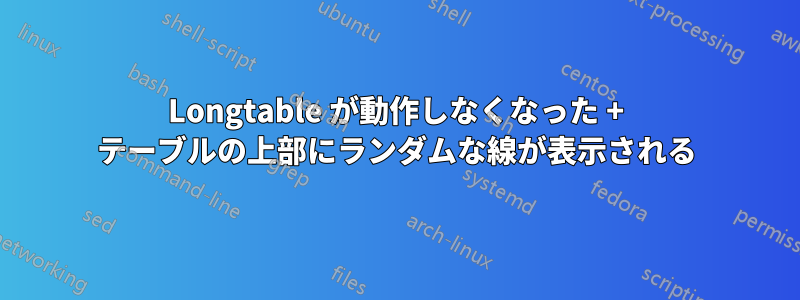 Longtable が動作しなくなった + テーブルの上部にランダムな線が表示される