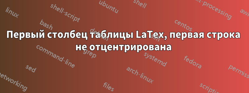 Первый столбец таблицы LaTex, первая строка не отцентрирована