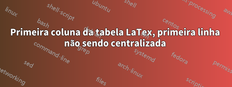 Primeira coluna da tabela LaTex, primeira linha não sendo centralizada