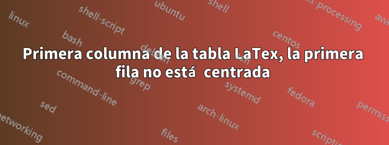 Primera columna de la tabla LaTex, la primera fila no está centrada