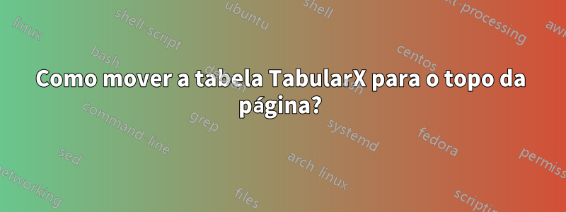 Como mover a tabela TabularX para o topo da página?