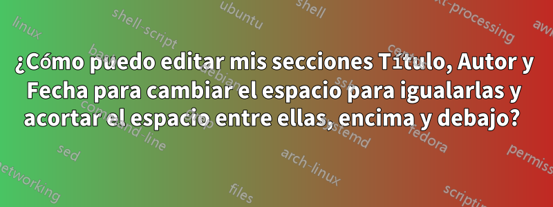 ¿Cómo puedo editar mis secciones Título, Autor y Fecha para cambiar el espacio para igualarlas y acortar el espacio entre ellas, encima y debajo? 