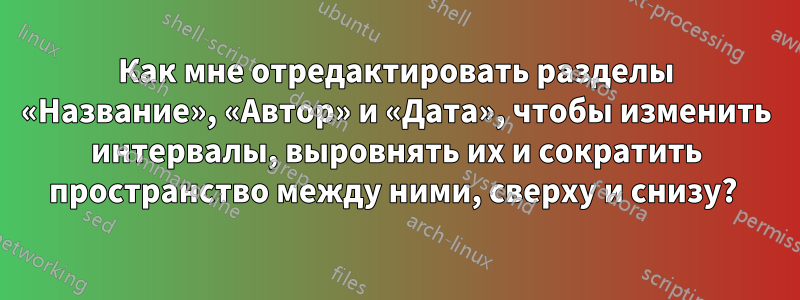 Как мне отредактировать разделы «Название», «Автор» и «Дата», чтобы изменить интервалы, выровнять их и сократить пространство между ними, сверху и снизу? 