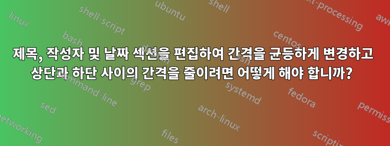 제목, 작성자 및 날짜 섹션을 편집하여 간격을 균등하게 변경하고 상단과 하단 사이의 간격을 줄이려면 어떻게 해야 합니까? 