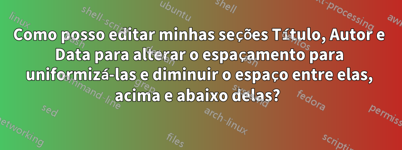 Como posso editar minhas seções Título, Autor e Data para alterar o espaçamento para uniformizá-las e diminuir o espaço entre elas, acima e abaixo delas? 