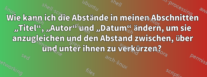 Wie kann ich die Abstände in meinen Abschnitten „Titel“, „Autor“ und „Datum“ ändern, um sie anzugleichen und den Abstand zwischen, über und unter ihnen zu verkürzen? 