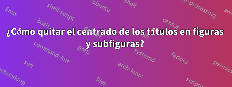 ¿Cómo quitar el centrado de los títulos en figuras y subfiguras?