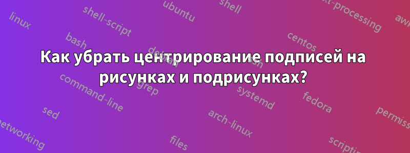 Как убрать центрирование подписей на рисунках и подрисунках?