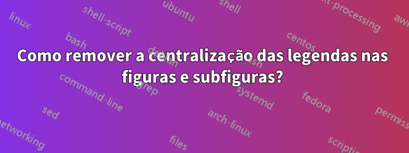 Como remover a centralização das legendas nas figuras e subfiguras?