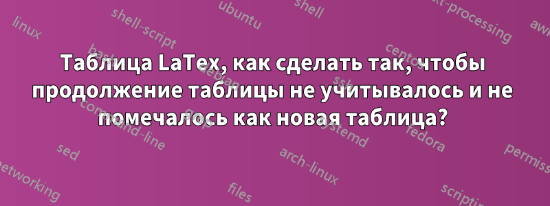 Таблица LaTex, как сделать так, чтобы продолжение таблицы не учитывалось и не помечалось как новая таблица?