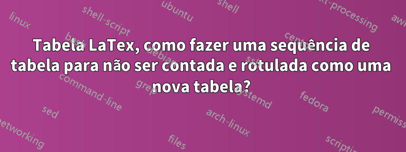 Tabela LaTex, como fazer uma sequência de tabela para não ser contada e rotulada como uma nova tabela?