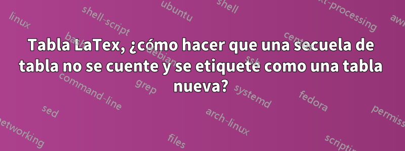 Tabla LaTex, ¿cómo hacer que una secuela de tabla no se cuente y se etiquete como una tabla nueva?