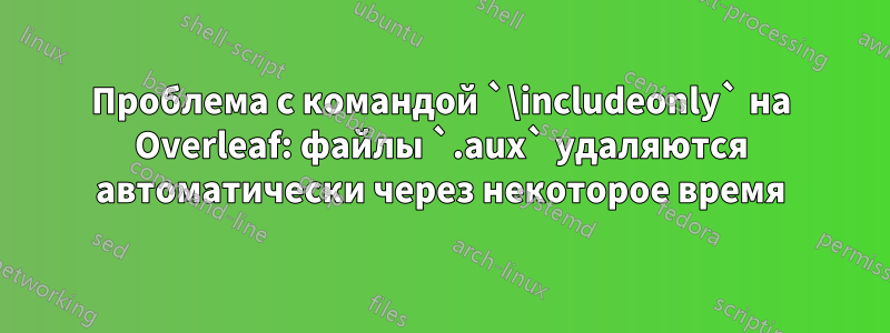 Проблема с командой `\includeonly` на Overleaf: файлы `.aux` удаляются автоматически через некоторое время