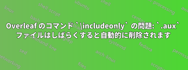 Overleaf のコマンド `\includeonly` の問題: `.aux` ファイルはしばらくすると自動的に削除されます