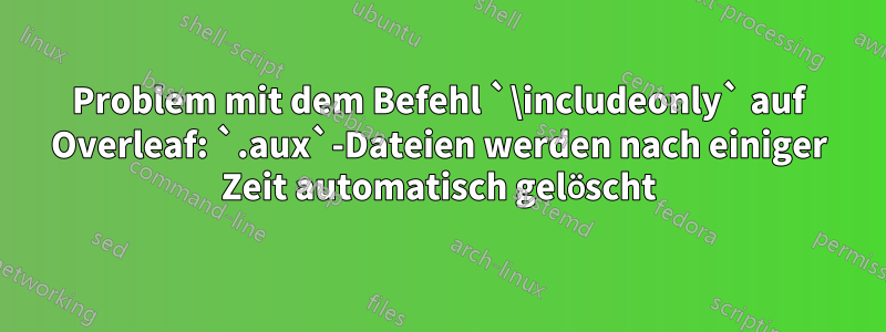 Problem mit dem Befehl `\includeonly` auf Overleaf: `.aux`-Dateien werden nach einiger Zeit automatisch gelöscht