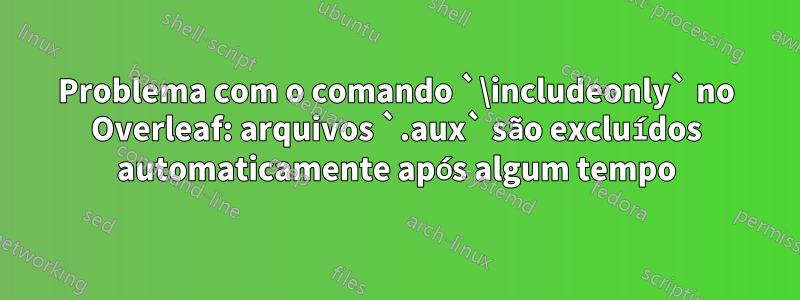 Problema com o comando `\includeonly` no Overleaf: arquivos `.aux` são excluídos automaticamente após algum tempo