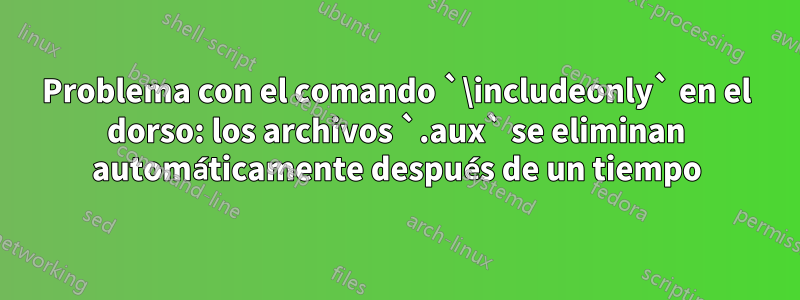 Problema con el comando `\includeonly` en el dorso: los archivos `.aux` se eliminan automáticamente después de un tiempo