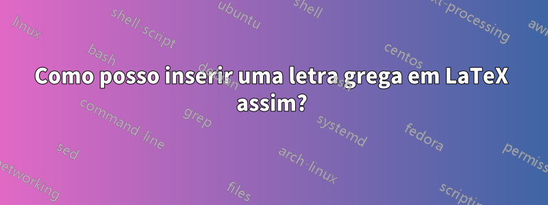 Como posso inserir uma letra grega em LaTeX assim?