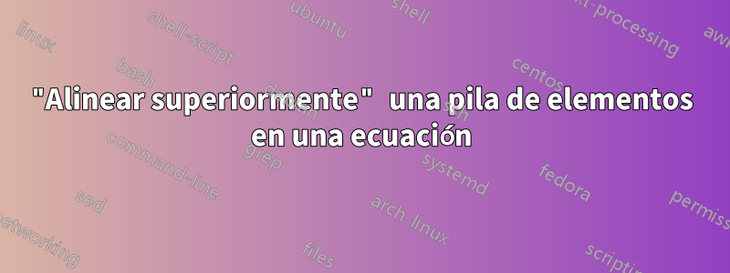 "Alinear superiormente" una pila de elementos en una ecuación