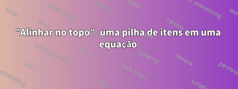 "Alinhar no topo" uma pilha de itens em uma equação