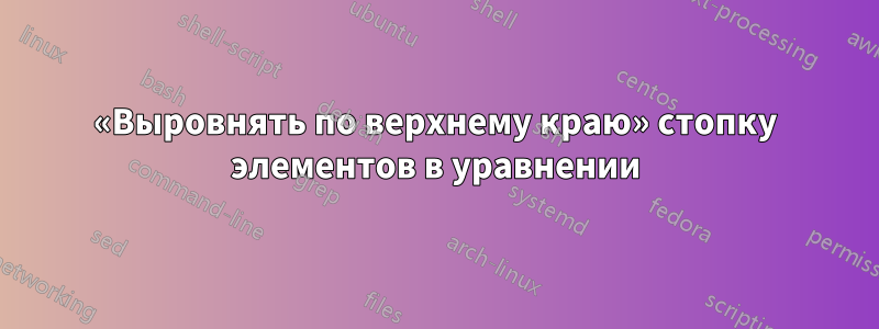 «Выровнять по верхнему краю» стопку элементов в уравнении