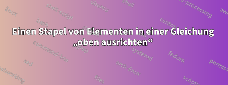 Einen Stapel von Elementen in einer Gleichung „oben ausrichten“